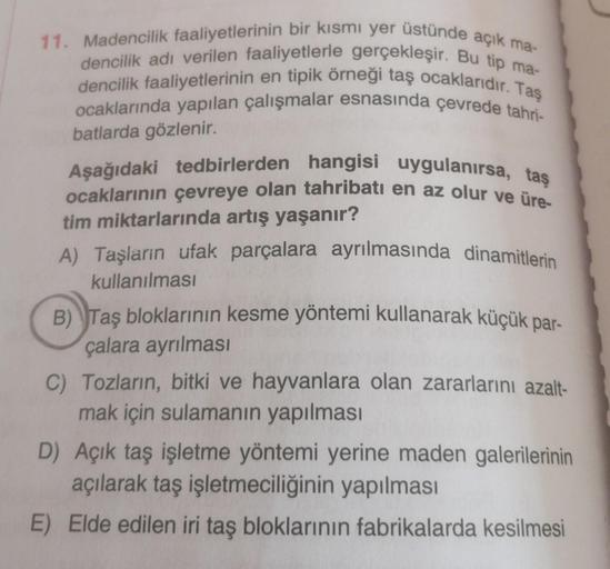 11. Madencilik faaliyetlerinin bir kısmı yer üstünde açık ma-
dencilik adı verilen faaliyetlerle gerçekleşir. Bu tip ma-
dencilik faaliyetlerinin en tipik örneği taş ocaklarıdır. Taş
ocaklarında yapılan çalışmalar esnasında çevrede tahri-
batlarda gözlenir