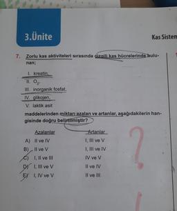 3.Ünite
7. Zorlu kas aktiviteleri sırasında dizaili kas hücrelerinde bulu-
nan;
1. kreatin,
11. 02¹
III. inorganik fosfat,
IV. glikojen,
V. laktik asit
maddelerinden miktarı azalan ve artanlar, aşağıdakilerin han-
gisinde doğru belirtilmiştir?
?
Azalanlar
Kas Sistem
A) II ve IV
B)
Il ve V
I, II ve III
DY I, III ve V
EX I, IV ve V
Artanlar
I, III ve V
I, III ve IV
IV ve V
Il ve IV
II ve III