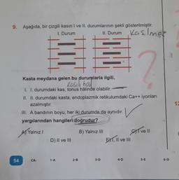 9. Aşağıda, bir çizgili kasın I ve II. durumlarının şekli gösterilmiştir.
I. Durum
II. Durum
Kaslma
54
CA:
TIT
Kasta meydana gelen bu durumlarla ilgili,
Kasılı hal
I. I. durumdaki kas, tonus hâlinde olabilir.
II. II. durumdaki kasta, endoplazmik retikulumdaki Ca++ iyonları
azalmıştır.
III. A bandının boyu, her iki durumda da aynıdır.
yargılarından hangileri doğrudur?
A) Yalnız I
B) Yalnız III
D) II ve III
1-A
2-B
3-D
EX1, II ve III
?
4-D
ve 11
5-E
6-D
172