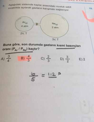 8.
Aşağıdaki sistemde kaplar arasındaki musluk sabit
sıcaklıkta açılarak gazların karışması sağlanıyor.
Ar(g)
4 atm
3
A) 2/1/2
4
2V, T
Buna göre, son durumda gazların kısmi basınçları
oranı (PAr / PNe)
kaçtır?
B)
+|m
Ne (g)
2 atm
3V, T
==
(C) 21/373
= 112 