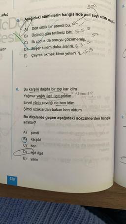 I sifat
IcD
Best
ladır.
230
5. Aşağıdaki cümlelerin hangisinde asıl sayı sıfatı vardır?
emaid uno n
A) Dört ciltlik bir eserdi bu.
ordin
B) Üçüncü gün tatilimiz bitti. S.S.S
C) İlk çocuk da soruyu çözememiş.
D) Beşer kalem daha alalım...
E) Çeyrek ekmek kime yeter? S.S
Lea
Pnex sp
Evvel yârin sevdiği de ben idim
jogo
Şimdi uzaklardan bakan ben oldum
A) şimdi
B) karşıki
C) ben
D) Hgit ilgit
E) yârin
Xinignes
Munul mino2
2 bilsal nig
6. Şu karşıki dağda bir top kar idim
> NEI?
Yağmur yağdı ilgit ilgit eridim UT Joy nuku 18VA
11
dis 16lsiput simil
S. 10:09 (0
ang
Bu dizelerde geçen aşağıdaki sözcüklerden hangisi
eath peaed out uut eb lov of
sifattır?
.leg av 10
18
ud
Tulisha
da llista die blobelexib
VYA