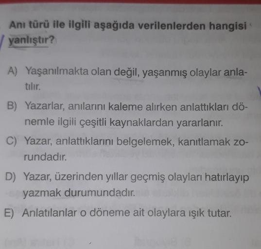 Anı türü ile ilgili aşağıda verilenlerden hangisi
yanlıştır?
A) Yaşanılmakta olan değil, yaşanmış olaylar anla-
tılır.
B) Yazarlar, anılarını kaleme alırken anlattıkları dö-
nemle ilgili çeşitli kaynaklardan yararlanır.
C) Yazar, anlattıklarını belgelemek,