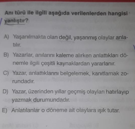 Anı türü ile ilgili aşağıda verilenlerden hangisi
yanlıştır?
A) Yaşanılmakta olan değil, yaşanmış olaylar anla-
tılır.
B) Yazarlar, anılarını kaleme alırken anlattıkları dö-
nemle ilgili çeşitli kaynaklardan yararlanır.
C) Yazar, anlattıklarını belgelemek,