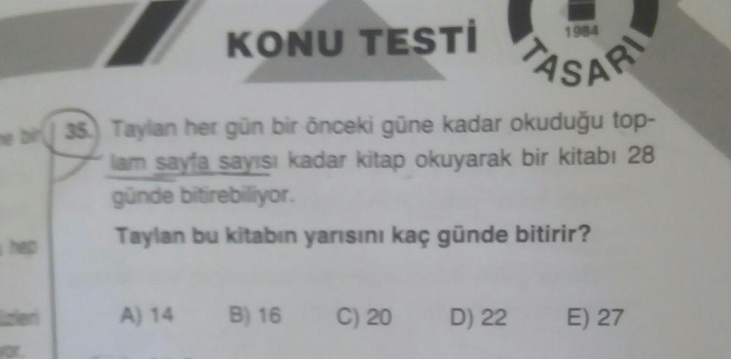 KONU TESTİ
en
bir35) Taylan her gün bir önceki güne kadar okuduğu top-
lam sayfa sayısı kadar kitap okuyarak bir kitabı 28
günde bitirebiliyor.
Taylan bu kitabın yarısını kaç günde bitirir?
A) 14 B) 16 C) 20
1984
ASAR
D) 22
E) 27