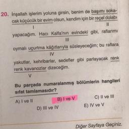 20. İnşallah işlerim yoluna girsin, benim de başımı soka-
cak küçücük bir evim olsun, kendim için bir reçel dolabı
1
11
yapacağım. Hacı Kalfa'nın evindeki gibi, raflarımı
|||
oymalı uçurtma kâğıtlarıyla süsleyeceğim; bu raflara
IV
yakutlar, kehribarlar, sedefler gibi parlayacak renk
renk kavanozlar dizeceğim.
V
Bu parçada numaralanmış bölümlerin hangileri
sifat tamlamasıdır?
A) I ve II
B) I ve V
D) III ve IV
C) II ve III
E) IV ve V
Diğer Sayfaya Geçiniz.