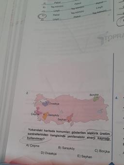 2.
met Çeşme
A)
B)
-C)
D)
E)
Petrol
Taş kömürü
Linyit
Petrol
Linyit
Ovaakça
Sarayköy
Seyhan
D) Ovaakça
Petrol
Taş kömürü
Taş kömürü
Petrol
Petrol
Linyit
Taş kömürü
B) Sarayköy
Borçka
Yukarıdaki haritada konumları gösterilen elektrik üretim
santrallerinden hangisinde yenilenebilir enerji kaynağı
kullanılmaz?
A) Çeşme
7
E) Seyhan
TOPRA
C) Borçka
E
4.
F