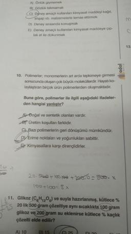 A) Önlük giymemek
B) Gözlük takmamak
(C) Doney amaçlı kullanılan kimyasal maddeyi kağıt,
ahşap vb. malzemelerle temas ettirmek
D) Deney sırasında konuşmak
E) Deney amaçlı kullanılan kimyasal maddeye çıp-
lak el ile dokunmak
10. Polimerier, monomerlerin art arda tepkimeye girmesi
sonucunda oluşan çok büyük moleküllerdir. Hayatı ko-
laylaştıran birçok ürün polimerlerden oluşmaktadır.
Buna göre, polimerler ile ilgili aşağıdaki ifadeler-
den hangisi yanlıştır?
A) Doğal ve sentetik olanları vardır.
BÜretim koşulları farklıdır.
C Bazı polimerlerin geri dönüşümü mümkündür.
DVErime noktaları ve yoğunlukları sabittir.
Kimyasallara karşı dirençlidirler.
20.500 + 100,100 + 200,0 = 800. X
100+100=8x
A) 10
-15
11. Glikoz (CH₁2O6) ve suyla hazırlanmış, kütlece %
20 lik 500 gram çözeltiye aynı sıcaklıkta 100 gram
glikoz ve 200 gram su eklenirse kütlece % kaçlık
çözelti elde edilir?
B) 15
(C) 25
adal
D) 30
m
13.