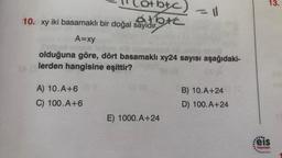 (a+b+c)
atbic
10. xy iki basamaklı bir doğal sayıdır.
A=xy
olduğuna göre, dört basamaklı xy24 sayısı aşağıdaki-
lerden hangisine eşittir?
CC (A
A) 10. A+6
C) 100.A+6
E) 1000.A+24
B) 10.A+24
D) 100.A+24
13.
000
feis
Yayınları