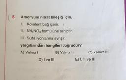 5.
Amonyum nitrat bileşiği için,
1. Kovalent bağ içerir. L
II. NH4NO3 formülüne sahiptir.
III. Suda iyonlarına ayrışır.
yargılarından hangileri doğrudur?
A) Yalnız I
B) Yalnız II
D) I ve III
1
C) Yalnız III
E) I, II ve III