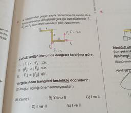 sen et-
levha-
niyor.
7-
2. Knoktasından geçen sayfa düzlemine dik eksen etra-
finda serbestçe dönebilen çubuğa aynı düzlemde F₁,
F₂ ve F3 kuvvetleri şekildeki gibi uygulanıyor.
K
A) Yalnız I
O
a
F₁
D) II ve III
a
a
tu
B) Yalnız II
2
f2.29
fiia
Çubuk verilen konumda dengede kaldığına göre,
1. |F₁| < |F3| tür.
II. |F₂| < |F3| tür.
III. |F₁| = |F₂| dir.
yargılarından hangileri kesinlikle doğrudur?
(Çubuğun ağırlığı önemsenmeyecektir.)
F₁
Yanıt Yayınla
E) I ve III
C) I ve II
4.
2F
Ağırlığı Pola
ğun şekilde
için hangi m
(Sürtünmele
A) Mye 2
Soutien
U