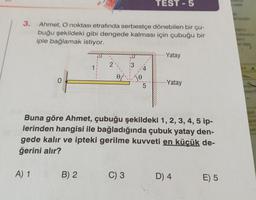 3. Ahmet, O noktası etrafında serbestçe dönebilen bir çu-
buğu şekildeki gibi dengede kalması için çubuğu bir
iple bağlamak istiyor.
0
A) 1
1
B) 2
2
I
13
C) 3
TEST-5
5
Buna göre Ahmet, çubuğu şekildeki 1, 2, 3, 4, 5 ip-
lerinden hangisi ile bağladığında çubuk yatay den-
gede kalır ve ipteki gerilme kuvveti en küçük de-
ğerini alır?
--Yatay
-Yatay
D) 4
E) 5