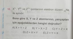 ESEN YAYINLARI
10. X¹-, Y²+ ve Z¹+ iyonlarının elektron düzeni, Ne
10
ile aynıdır.
Buna göre X, Y ve Z atomlarının, yarıçapları
için aşağıdakilerden hangisi doğrudur?
A) X > Y > Z
B) Y > X > Z
D) Z> X>Y
C) Y > Z> X
E) Z> Y> X