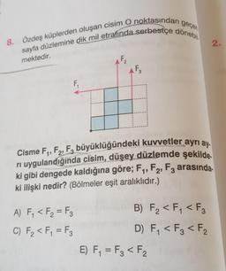 geçen
8. Özdeş küplerden oluşan cisim O noktasından
sayfa düzlemine dik mil etrafında serbestçe dönebil
mektedir.
F₁
A) F₁ < F₂ = F3
C) F₂ <F₁ = F3
AF₂
Cisme F₁, F2, F3 büyüklüğündeki kuvvetler ayrı ay
rı uygulandığında cisim, düşey düzlemde şekilde.
ki gibi dengede kaldığına göre; F₁, F2, F3 arasında.
ki ilişki nedir? (Bölmeler eşit aralıklıdır.)
B) F₂ < F₁ <F3
D) F₁ < F3 <F₂
E) F₁ = F3 <F₂
2.