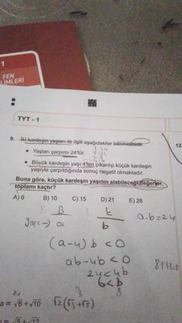 1
FEN
LIMLERI
TYT-1
9. Iki kardeşin yaşları ile ilgili aşağıdakiler bilinmektedir.
24
• Yaşları çarpımı 24'tür.
2-11
2
• Büyük kardeşin yaşı 4'ten çıkarılıp küçük kardeşin
yaşıyla çarpıldığında sonuç negatif olmaktadır.
Buna göre, küçük kardeşin yaşının alabileceği değerler
toplamı kaçtır?
A) 6
B) 10
R B
Jarı-) a
C) 15
D) 21
į
b
(a-u) b <O
ab-4b <0
3
21
a = √6 + √/10 √2 (√3+rs)
=√√5 +√12
24c4b
6<b
8
E) 28
a-b=24
12
8+12+