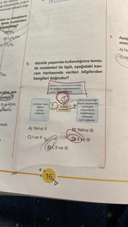 ot (N)
ağı bileşiklerde yoğun
arasında hidrojen bağı
daki an bileşiklerin
fazda molekülleri
bulunmaz?
BINH
DI C₂H₂OH
DIGH
0₂₂H₂
0₂(0)
e göre, aşa-
yanlıştır?
Xve X'nin
undurur.
reçtir.
r.
5.
Günlük yaşamda kullandığımız temiz-
lik maddeleri ile ilgili, aşağıdaki kav-
ram haritasında verilen bilgilerden
hangileri doğrudur?
Çamaşır suyu
hijyen
amaçlı
kullanılır.
A) Yalnız II
C) I ve II
Sabun ve deterjanlar kostik
ile yağların tepkimesinden
elde edilirler.
"Q..
O
Temizlik
maddeleri
EX, II ve III
16.
IIL
Kireç kaymağı
reçel yapımında
yumuşak
meyvelerin
dağılmasını
önlemek
için kullanılır.
B) Yalnız III
D) II ve III
7.
Aşağ
elektr
A) Na
CHO