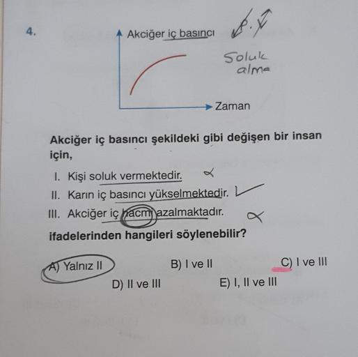 4.
Akciğer iç basıncı
A) Yalnız II
Akciğer iç basıncı şekildeki gibi değişen bir insan
için,
Soluk
alma
→ Zaman
1. Kişi soluk vermektedir.
X
II. Karın iç basıncı yükselmektedir.
III. Akciğer iç hacm azalmaktadır.
ifadelerinden hangileri söylenebilir?
D) II