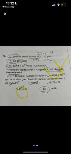 15:32
WhatsApp
X
12.
22,4
I. Normal şartlar altında 11,2 L H₂ gazi
95
CHUO
II. 89 CH4 gazi
III. 12,04 x 1023 tane HCI molekülü
Yukarıdaki maddelerden hangileri 2 mol hidrojen
atomu içerir?
(CH4 = 16 g/mol; Avogadro sayısı (NA) = 6,02 x 1023;
gazların ideal