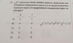 29. 21X* iyonunun temel hâldeki elektron diziliminde son
orbitalinin başkuantum sayısı (n) ve açısal momentum
kuantum sayısı (0) aşağıdakilerin hangisinde doğru ve-
rilmiştir?
TOD
A)
B)
n
4
C) -3
D) 3
3
E)
4
l
1
0
1
20
27X²: 15² 25² 206 35² 3p6 45² 30¹
2