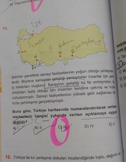 11.
E) Hayvancıl
S. 11
ist
izmir
|||
&
Adva
B) II
3
Earlupta
Şehirler genellikle sanayi faaliyetlerinin yoğun olduğu yerleşme-
lerdir. Böylece sanayinin geliştiği yerleşmeler insanlar için yeni
iş imkânları oluşturur. Sanayinin geliştiği bu tip yerleşmeler, is
imkânları fazla olduğu için insanları kendine çekmiş ve hızla
nüfuslanmıştır. Sanayi faaliyetlerinin yüksek gelir sağlaması ile
hızla şehirleşme gerçekleşmiştir.
C) III
Buna göre, Türkiye haritasında numaralandırılarak verilen
merkezlerin hangisi yukarıda verilen açıklamaya uygun
değildir?
Aşağıda
sinda d
A) Tar
D) IV
E) V
B) KÖ
C) Min
D) De
E) E
12. Türkiye'de kır yerleşme dokuları incelendiğinde toplu, dağınık ve