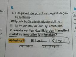 ları
ar.
P
5.
1. Bileşiklerinde pozitif ve negatif değer-
lik alabilme
lyonik bağlı bileşik oluşturabilme
III. Isı ve elektrik akımını iyi iletebilme
Yukarıda verilen özelliklerden hangileri
metal ve ametaller için ortaktir?
A) Yalnız t B) Ive ll
D) 11 ve 111
C) I ve III
E)T, II ve III
8
26
I