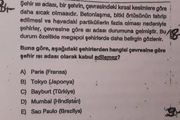 Br
Şehir isi adası, bir şehrin, çevresindeki kırsal kesimlere göre i
daha sıcak olmasıdır. Betonlaşma, bitki örtüsünün tahrip :
edilmesi ve havadaki partiküllerin fazla olması nedeniyle
şehirler, çevresine göre isi adası durumuna gelmiştir. Bu
durum özellikle megapol şehirlerde daha belirgin gözlenir.
18
Buna göre, aşağıdaki şehirlerden hangisi çevresine göre
şehir ışı adası olarak kabul edilemez?
A) Paris (Fransa)
B) Tokyo (Japonya)
C) Bayburt (Türkiye)
D) Mumbai (Hindistan)
E) Sao Paulo (Brezilya)