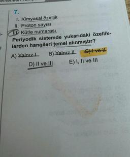 1-
i
7.
1. Kimyasal özellik
II. Proton sayısı
IKütle numarası
Periyodik sistemde yukarıdaki özellik-
lerden hangileri temel alınmıştır?
A) Yalnız L
CA
B) Yalnız ILG) ve l
II
E) I, II ve III
D) II ve III