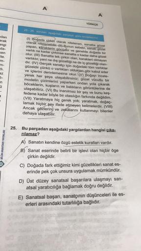 dan
arak
angi
da-
ken
tte.
m-
m-
az
n
a
BİLİM ANAHTARI YAYINLARI
25.
A
A
TÜRKÇE
25-26. soruları aşağıdaki parçaya göre cevaplayınız.
(1) Doğada çirkin olarak nitelenen, sanatta güzel
olarak nitelenebilir. (I) Bunun sebebi, sanatı güzel
yapan, Karakterin gü