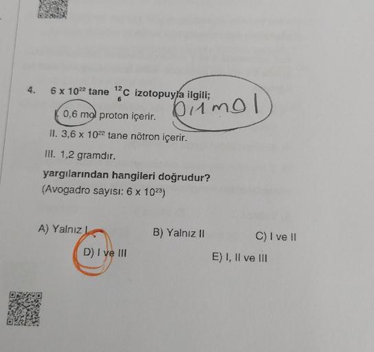 6 x 10²² tane ¹2C izotopuyla ilgili;
6
0,6 mol proton içerir.
II. 3,6 x 10²2 tane nötron içerir.
III. 1,2 gramdır.
yargılarından hangileri doğrudur?
(Avogadro sayısı: 6 x 10²³)
A) Yalnız I
pimol
D) I ve III
B) Yalnız II
C) I ve Il
E) I, II ve III