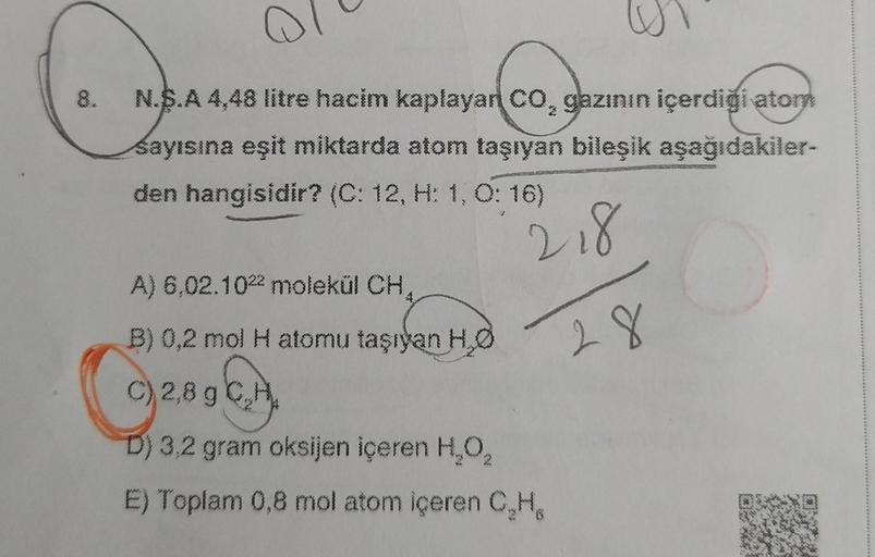 Q
8. N.S.A 4,48 litre hacim kaplayan CO, gazının içerdiği atorn
sayısına eşit miktarda atom taşıyan bileşik aşağıdakiler-
den hangisidir? (C: 12, H: 1, 0:16)
218
A) 6,02.102 molekül CH₂
B) 0,2 mol H atomu taşıyan H₂O
)2,8 g C₂
D) 3,2 gram oksijen içeren H₂