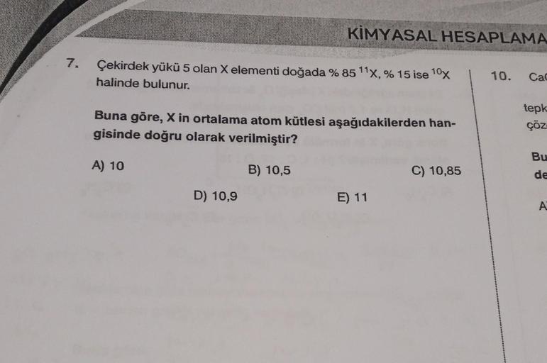 7.
KİMYASAL HESAPLAMA
Çekirdek yükü 5 olan X elementi doğada % 85 11x, % 15 ise 10x
halinde bulunur.
Buna göre, X in ortalama atom kütlesi aşağıdakilerden han-
gisinde doğru olarak verilmiştir?
A) 10
B) 10,5
D) 10,9
E) 11
C) 10,85
10. Cac
tepk
çöz
Bu
de
A