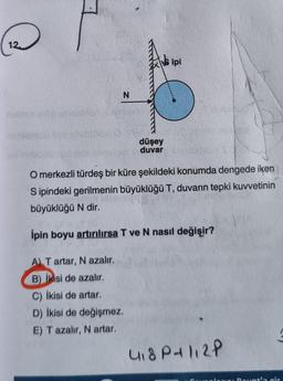 melihoy en
N
A) T artar, N azalır.
B) İkisi de azalır,
C) İkisi de artar.
D) İkisi de değişmez.
E) T azalır, N artar.
düşey
duvar
ipi
O merkezli türdeş bir küre şekildeki konumda dengede iken
Sipindeki gerilmenin büyüklüğü T, duvarın tepki kuvvetinin
büyüklüğü N dir.
ĺpin boyu artırılırsa T ve N nasıl değişir?
100
4₁8P+112P
plann Paunt'a gir