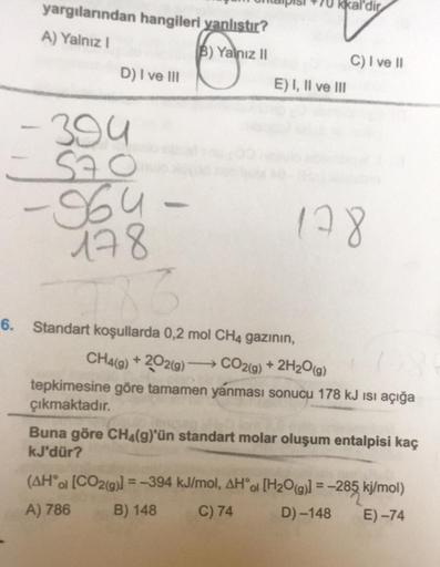 yargılarından hangileri yanlıştır?
A) Yalnız I
B) Yalnız II
D) I ve III
E) I, II ve III
-394
-570
-964-
178
6
6. Standart koşullarda 0,2 mol CH4 gazının,
C) I ve II
178
CH4(g) +202(g) →→CO2(g) + 2H₂O(g)
tepkimesine göre tamamen yanması sonucu 178 kJ ısı aç