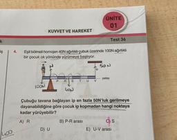 k
iş
Loo
4.
KUVVET VE HAREKET
IOON
Eşit bölmeli homojen 40N ağırlıklı çubuk üzerinde 100N ağırlıklı
bir çocuk ok yönünde yürümeye başlıyor.
D) U
PR STU V
ÜNİTE
01
B) P-R arası
--.
Test 36
50 N
- yatay
40N
Çubuğu tavana bağlayan ip en fazla 50N'luk gerilmeye
dayanabildiğine göre çocuk ip kopmadan hangi noktaya
kadar yürüyebilir?
A) R
C) S
E) U-V arası