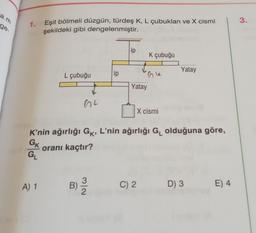 am
ge.
1.
Eşit bölmeli düzgün, türdeş K, L çubukları ve X cismi
şekildeki gibi dengelenmiştir.
A) 1
L çubuğu
GL
ip
B) 2/12
ip
Yatay
K çubuğu
Gle
X cismi
K'nin ağırlığı Gk, L'nin ağırlığı G₁ olduğuna göre,
GK
oranı kaçtır?
GL
C) 2
Yatay
D) 3
E) 4
3.