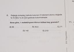 8.
Doğada izotopları halinde bulunan CI element atomu doğada
% 75 35CI, % 25 37CI şeklinde bulunmaktadır.
Buna göre, 1 molekül-gram klorun kütlesi kaç gramdır?
A) 35
B) 35,5
D) 142
E) 213
C) 71
Prf Yayınları
A)