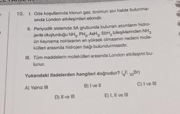 10.
1. Oda koşullarında klorun gaz, bromun Sıvı halde bulunma-
sında London etkileşimleri etkindir.
II. Periyodik sistemde 5A grubunda bulunan atomların hidro-
jenle oluşturduğu NH, PH, AH, SbH bileşiklerinden NH3
ün kaynama noktasının en yüksek olmasının nedeni mole-
külleri arasında hidrojen bağı bulundurmasıdır.
III. Tüm maddelerin molekülleri arasında London etkileşimi bu-
lunur.
Yukarıdaki ifadelerden hangileri doğrudur? („F, Br)
A) Yalnız III
B) I ve II
D) II ve III
E) I, II ve III
C) I ve III