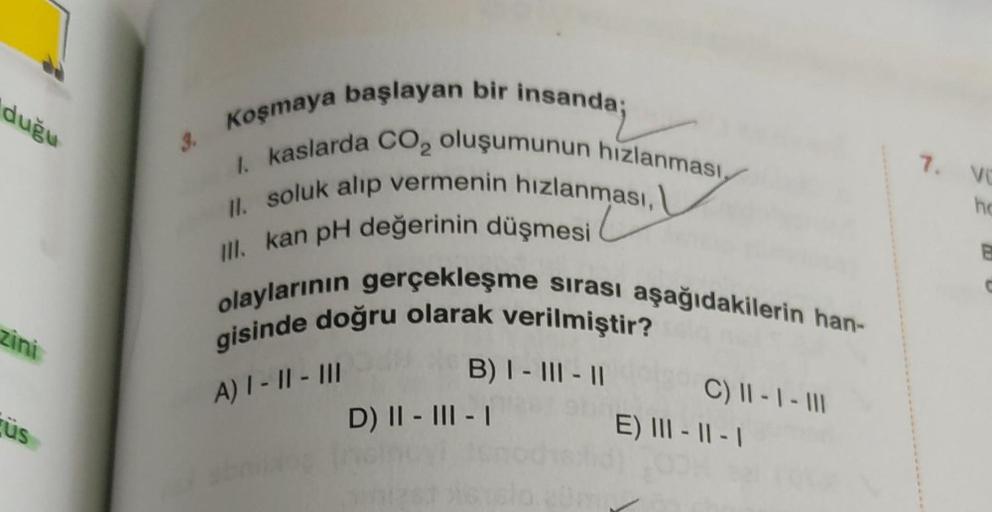 duğu
zini
üs
3.
Koşmaya başlayan bir i
v
I. kaslarda CO₂ oluşumunun hızlanması,
II. soluk alıp vermenin hızlanması,
III. kan pH değerinin düşmesi
olaylarının gerçekleşme sırası aşağıdakilerin han-
gisinde doğru olarak verilmiştir?
B) I-III-II
A) I - II - I