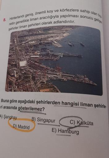 8. Hinterlandı geniş, önemli koy ve körfezlere sahip olan tica
retin genellikle liman aracılığıyla yapılması sonucu gelişen
şehirler liman şehirleri olarak adlandırılır.
Buna göre aşağıdaki şehirlerden hangisi liman şehirle
ri arasında gösterilemez?
A) Şan