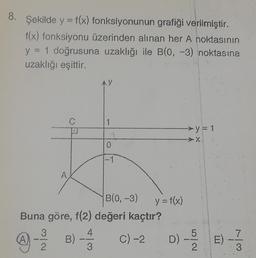 8. Şekilde y = f(x) fonksiyonunun grafiği verilmiştir.
f(x) fonksiyonu üzerinden alınan her A noktasının
y = 1 doğrusuna uzaklığı ile B(0, -3) noktasına
uzaklığı eşittir.
(A)
A
3
2
C
B(0, -3)
Buna göre, f(2) değeri kaçtır?
B)
C) -2
1
y = f(x)
D)
y = 1
Lola
73
7
E)