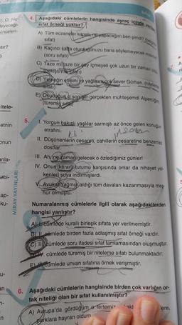 r. O, hiç-
leyeceği-
ünceleri-
stir?
3
itele-
etnin
onun
anla-
irbi-
cap-
-ku-
u-
an
7-
n
MİRAY YAYINLARI
4. Aşağıdaki cümlelerin hangisinde ayraç içinde
sifat örneği yoktur?
5.
A) Tüm eczaneler kapalı, ne yapacağım ben şimdi? (belgish
sifat)
B) Kaçıncı katta oturduğunuzu bana söylemeyecek misiniz?
(soru sifatı)
Sifat
C) Taze mi taze bir çay içmeyeli çok uzun bir zaman oldu.
(pekiştirme sıfatı)
D) Yemeğin etlisini ve yağlısın.cok sever Gürhan. (niteleme
sifati)
E) Okuduğuno son şiir gerçekten muhteşemdi Alperciğim.
(türemiş sifat)
1. Yorgun bakışlı yaşlılar sarmıştı az önce gelen konuğun
etrafını.
reala
Ks
in
II. Düşünenlerin cesareti, cahillerin cesaretine benzemez
dostlar.
III. Ah, ne zaman gelecek o özlediğimiz günler!
IV. Onun kararli tutumu karşısında onlar da nihayet yel-
kenleri suya indirmişlerdi.
Avukat Yağmur aldığı tüm davaları kazanmasıyla meş-
hur olmuştu.
Numaralanmış cümlelerle ilgili olarak aşağıdakilerden
hangisi yanlıştır?
A) 1. cumlede kurallı birleşik sıfata yer verilmemiştir.
B) Imlede birden fazla adlaşmış sıfat örneği vardır.
C) III cümlede soru ifadesi sifat tamlamasından oluşmuştur.
. cümlede türemiş bir niteleme sıfatı bulunmaktadır.
L
E cumlede unvan sifatına örnek verişmiştir.
6. Aşağıdaki cümlelerin hangisinde birden çok varlığın or-
tak niteliği olan bir sifat kullanılmıştır?
A) Avrupa'da gördüğüm e tertemiz
parklara hayran oldum
akl
ere,