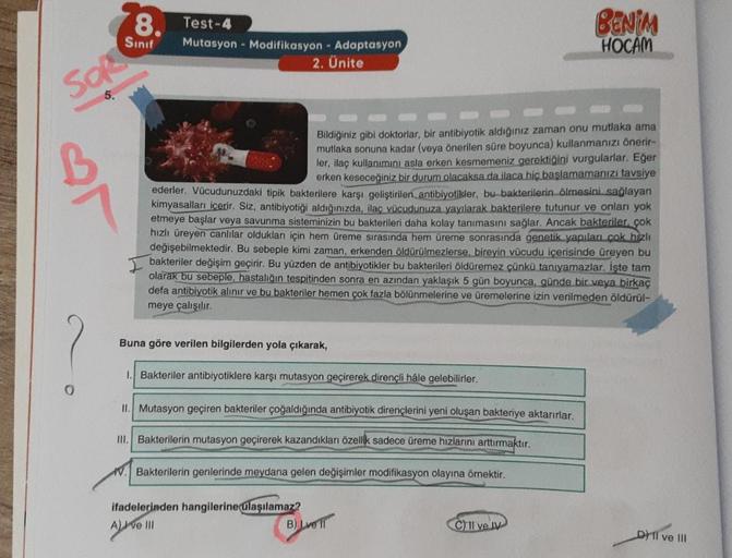 SOR
5.
0
8.
Sınıf
Test-4
Mutasyon Modifikasyon - Adaptasyon
2. Ünite
Bildiğiniz gibi doktorlar, bir antibiyotik aldığınız zaman onu mutlaka ama
mutlaka sonuna kadar (veya önerilen süre boyunca) kullanmanızı önerir-
ler, ilaç kullanımını asla erken kesmemen