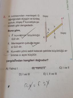 2. K noktasından menteşeli G
ağırlığındaki düzgün ve türdeş
çubuk, düşey F kuvvetiyle şe-
kildeki gibi dengededir.
Buna göre,
I. F kuvvetinin büyüklüğü
G/2 dir.
II. Menteşenin çubuğa tepki-
si G/2 dir.
A) Yalnızl
Düşey
mielo
D) I ve III
K
B) Yalnız II
6
III. Kuvvetin yönü sabit kalacak şekilde büyüklüğü ar-
tırılırsa a açısı küçülür.
yargılarından hangileri doğrudur?
E) I, II ve III
G₁X/2 f. 2x
AF
Yanıt Yayı
Düşey
C) I ve II