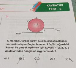 ge
3.
Yatay
A) 1
1
BY 2
5
O merkezli, türdeş küreyi şekildeki basamaktan çı-
kartmak isteyen Engin, bunu en küçük değerdeki
kuvvet ile gerçekleştirmek için kuvveti 1, 2, 3, 4, 5
noktalarından hangisine uygulamalıdır?
C)/3
KAVRATICI
TEST-3
Yatay
D) 4
E) 5