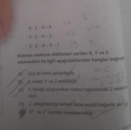 X: 2-8-6
Y: 2-8-2
Z: 2-8-8-1
16
s
A) Üçü de farklı periyottadır.
BX metal, Y ve Z amefaldir.
Ma
19
R
Katman elektron dizilimleri verilen X, Y ve Z
elementleri ile ilgili aşağıdakilerden hangisi doğrudu
HC
SINCE
F CIBE
Y, bileşik oluştururken birinci katmandaki 2 elektron
verir.
D) Z, bileşiklerinde birden fazla pozitif değerlik alır.
x² ve Z' iyonlan izoelektroniktir.
4.0 5