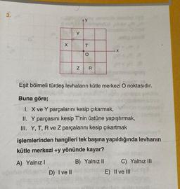 3.
X
Y
N
D) I ve II
T
O
R
200 Hemid
X
Eşit bölmeli türdeş levhaların kütle merkezi O noktasıdır.
Buna göre;
I. X ve Y parçalarını kesip çıkarmak,
II. Y parçasını kesip T'nin üstüne yapıştırmak,
III. Y, T, R ve Z parçalarını kesip çıkartmak
W
işlemlerinden hangileri tek başına yapıldığında levhanın
kütle merkezi +y yönünde kayar?
A) Yalnız I
B) Yalnız II
C) Yalnız III
E) II ve III