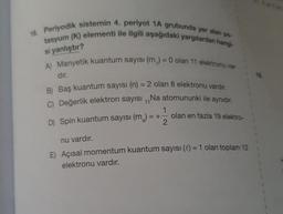 16. Periyodik sistemin 4. periyot 1A grubunda yer alan po-
tasyum (K) elementi ile ilgili aşağıdaki yargılardan hangi-
si yanlıştır?
A) Manyetik kuantum sayısı (m,) = 0 olan 11 elektronu var-
dır.
B) Baş kuantum sayısı (n) = 2 olan 8 elektronu vardır.
C) Değerlik elektron sayısı,,Na atomununki ile aynıdır.
D) Spin kuantum sayısı (m₂) = +
2
olan en fazla 19 elektro-
nu vardır.
E) Açısal momentum kuantum sayısı () = 1 olan toplam 12
elektronu vardır.