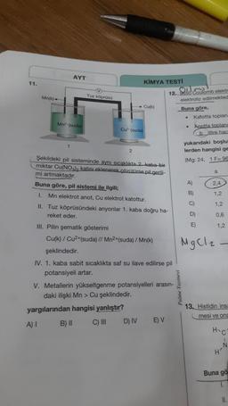 11.
Mn(k)
AYT
Mn² (suda)
V
Tuz köprüsü
Cu (suda)
2
KİMYA TESTI
Cu(k)
Şekildeki pil sisteminde aynı sıcaklıkta 2. kaba-bir
miktar Cu(NO3)2 katısı eklenerek çözülürse pil gerili-
mi artmaktadır.
Buna göre, pil sistemi ile ilgili;
I. Mn elektrot anot, Cu elektrot katottur.
D) IV
II. Tuz köprüsündeki anyonlar 1. kaba doğru ha-
reket eder.
III. Pilin şematik gösterimi
Cu(k) / Cu²+(suda) // Mn²+(suda) / Mn(k)
şeklindedir.
IV. 1. kaba sabit sıcaklıkta saf su ilave edilirse pil
potansiyeli artar.
V. Metallerin yükseltgenme potansiyelleri arasın-
daki ilişki Mn > Cu şeklindedir.
yargılarından hangisi yanlıştır?
A) I
B) II
C) III
12. 9650
E) V
Coulomb elektr
elektroliz edilmekted
Buna göre,
Katotta toplan:
.
Palme Yayinevi
.
Anotta toplana
blitre hac
yukarıdaki boşlu
lerden hangisi ge
(Mg: 24, 1 F-96
A)
B)
D)
E)
a
2,4
1,2
MgCl2
1,2
0,6
1,2
13. Histidin insa
mesi ve ona
H-C
N
Buna gö
1.
11.