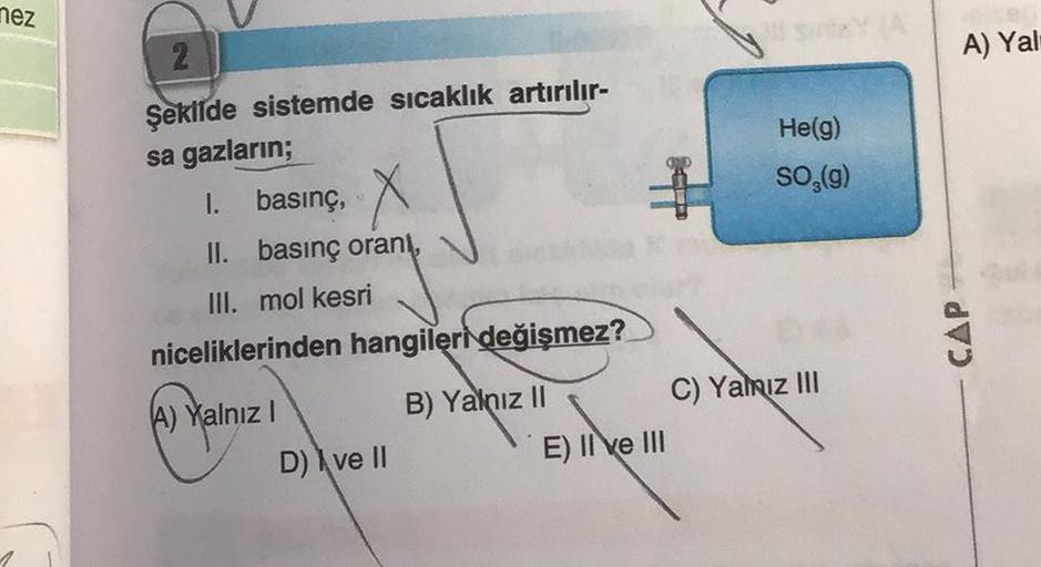 nez
2
Şekilde sistemde sıcaklık artırılır-
sa gazların;
1. basınç,
X
II. basınç oranı,
III. mol kesri
niceliklerinden hangileri değişmez?
A) Yalnız I
D) ve II
B) Yalnız II
E) II ve III
He(g)
SO₂(g)
C) Yalnız III
A) Yal
CAP