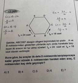 12. (A)
6x=A-24
X-A
6x=318
32 = B
LL
A) 3
F
tA = 24 saat
B) 4
E
A
B
C) 5
5x = 7x
12
60 = t
7
Şekilde, ABCDEF düzgün altıgeni biçimindeki bir pistin A ve
B noktalarından gösterilen yönlerde aynı anda harekete baş-
layan iki aracın bir tur atma süreleri t = 24 saat ve t = 18
saat olarak verilmiştir.
C 6x= x +
12
7/12/12 = +
tB = 18 saat
Buna göre, bu araçlar ilk defa D noktasında karşılaşıncaya
kadar geçen sürede A noktasından hareket eden araç, E
noktasından kaç defa geçmiştir?
D) 6
t
E) 7