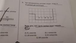 gün, türdeş çubuklar
3m
P
tle merkezi hangi
arasında
arasında
6. Eşit bölmelendirilmiş zemindeki düzgün, türdeş bir
tel şekildeki gibi bükülmüştür.
K L M N P
Buna göre, telin ağırlık merkezi hangi noktada-
dir?
A) KL arasında
C) LM arasında
B) L noktasında
D) M noktasında
E) MN arasında